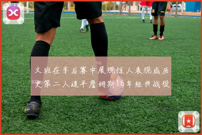 文班在季后赛中展现惊人表现成历史第二人追平詹姆斯16年经典战役记录