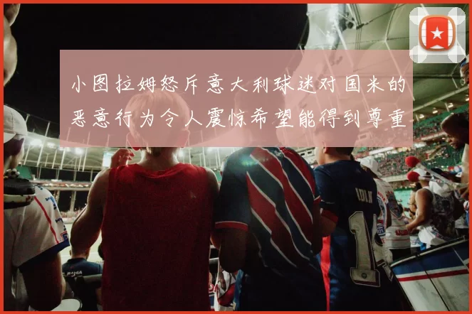 小图拉姆怒斥意大利球迷对国米的恶意行为令人震惊希望能得到尊重与支持