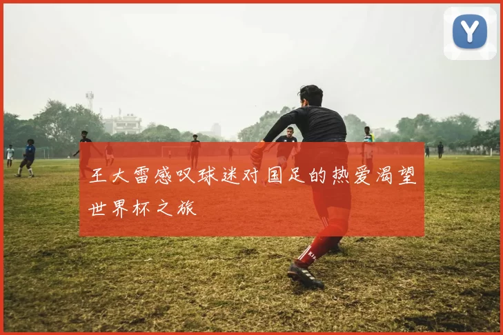 王大雷感叹球迷对国足的热爱渴望世界杯之旅