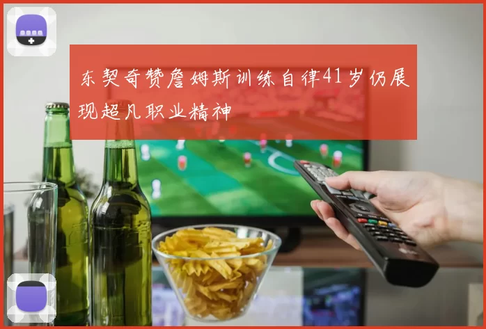 东契奇赞詹姆斯训练自律41岁仍展现超凡职业精神