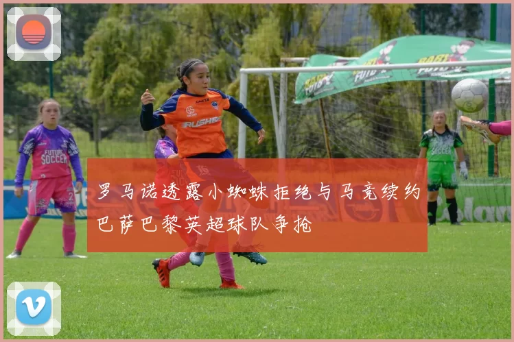 罗马诺透露小蜘蛛拒绝与马竞续约巴萨巴黎英超球队争抢