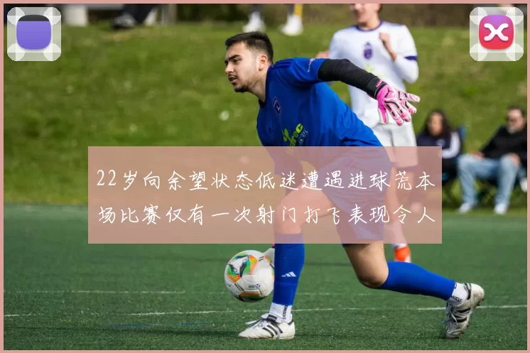 22岁向余望状态低迷遭遇进球荒本场比赛仅有一次射门打飞表现令人失望