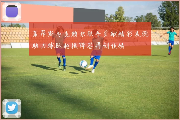 莱昂斯与克赖尔联手贡献精彩表现助力球队轮换阵容再创佳绩