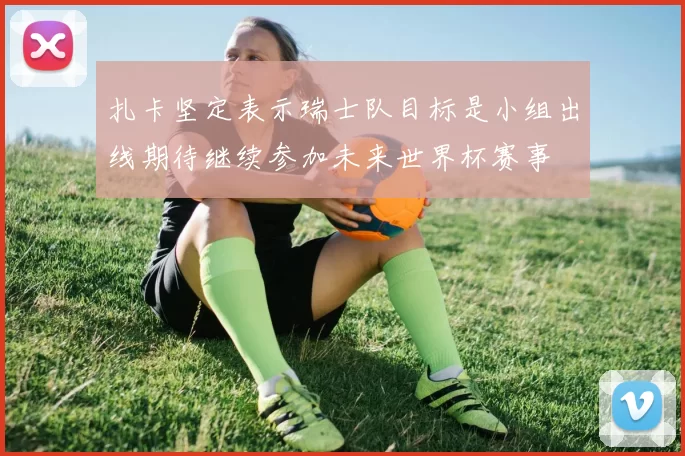 扎卡坚定表示瑞士队目标是小组出线期待继续参加未来世界杯赛事