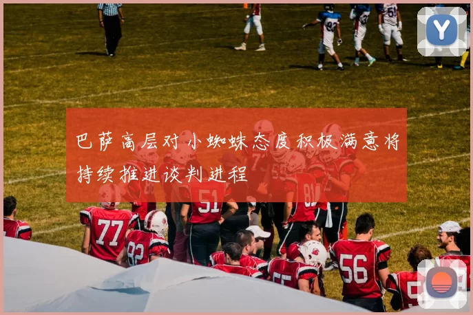 巴萨高层对小蜘蛛态度积极满意将持续推进谈判进程