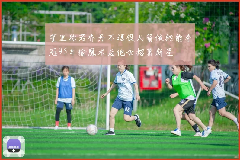 霍里称若乔丹不退役火箭依然能夺冠95年输魔术后他会招募新星