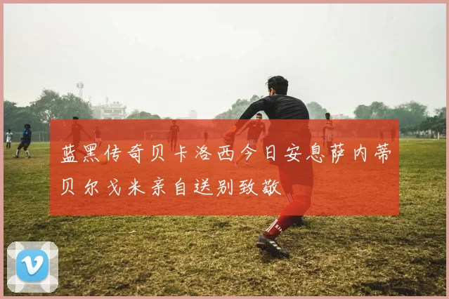 蓝黑传奇贝卡洛西今日安息萨内蒂贝尔戈米亲自送别致敬
