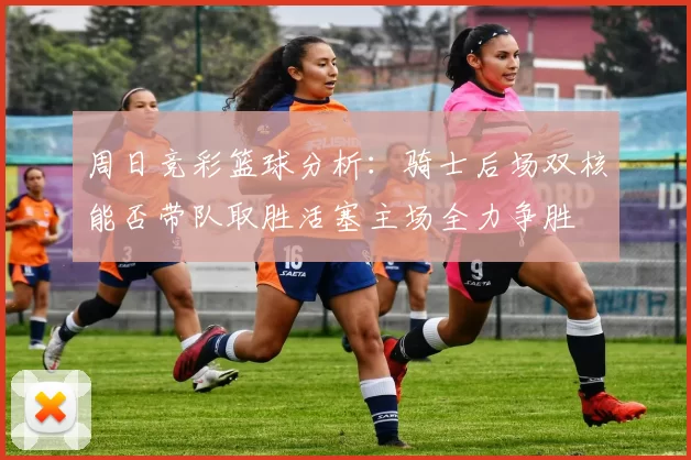 周日竞彩篮球分析：骑士后场双核能否带队取胜活塞主场全力争胜