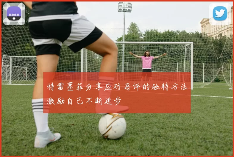 特雷墨菲分享应对恶评的独特方法激励自己不断进步