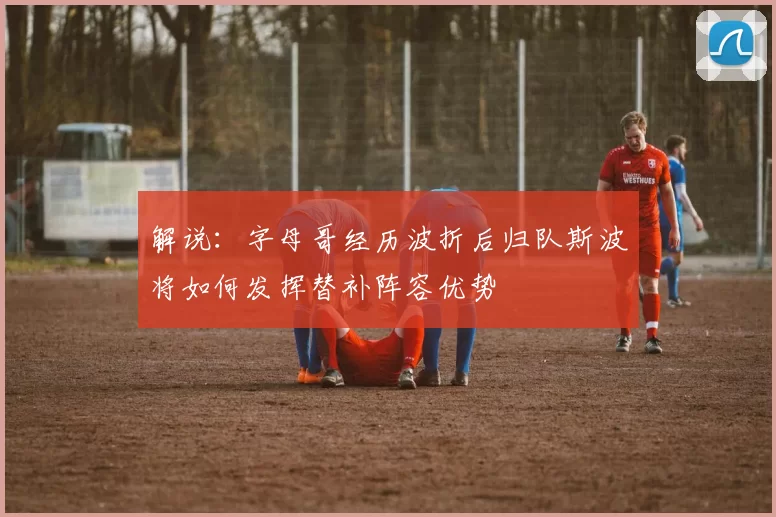 解说：字母哥经历波折后归队斯波将如何发挥替补阵容优势