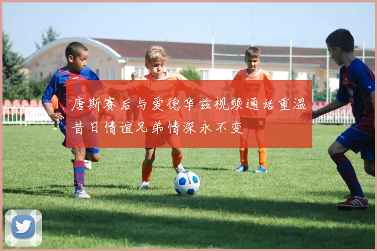 唐斯赛后与爱德华兹视频通话重温昔日情谊兄弟情深永不变