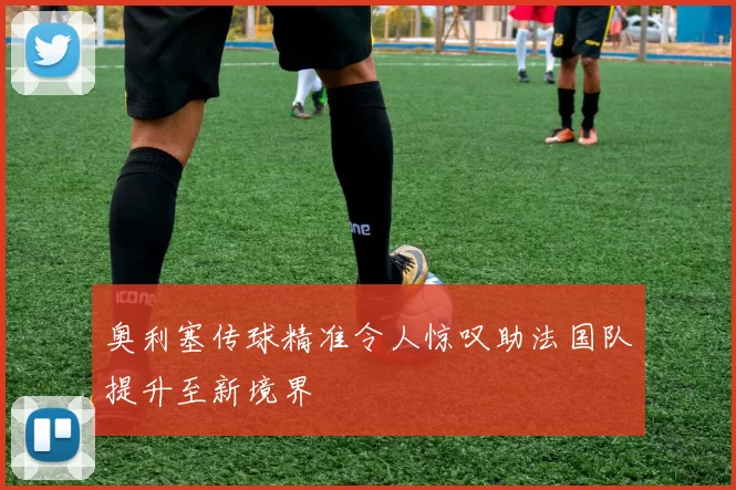 奥利塞传球精准令人惊叹助法国队提升至新境界